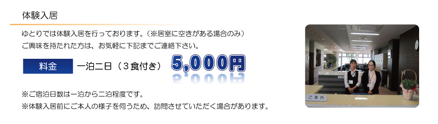 ゆとりでは体験入居を行っております。（※居室に空きがある場合のみ）ご興味を持たれた方は、お気軽に下記までご連絡下さい。料金　一泊二日（３食付き）　４，８００円※ご宿泊日数は一泊から二泊程度です。※体験入居前にご本人の様子を伺うため、訪問させていただく場合があります。