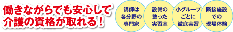 働きながらでも安心して介護の資格が取れる!　講師は各分野の専門家　設備の整った実習室　小グループごとに徹底実習　隣接施設での現場体験